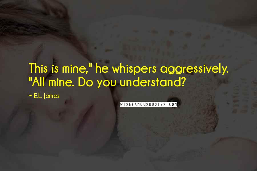 E.L. James Quotes: This is mine," he whispers aggressively. "All mine. Do you understand?