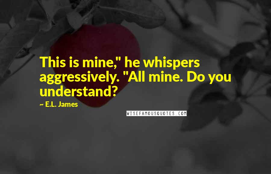 E.L. James Quotes: This is mine," he whispers aggressively. "All mine. Do you understand?