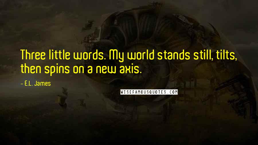 E.L. James Quotes: Three little words. My world stands still, tilts, then spins on a new axis.