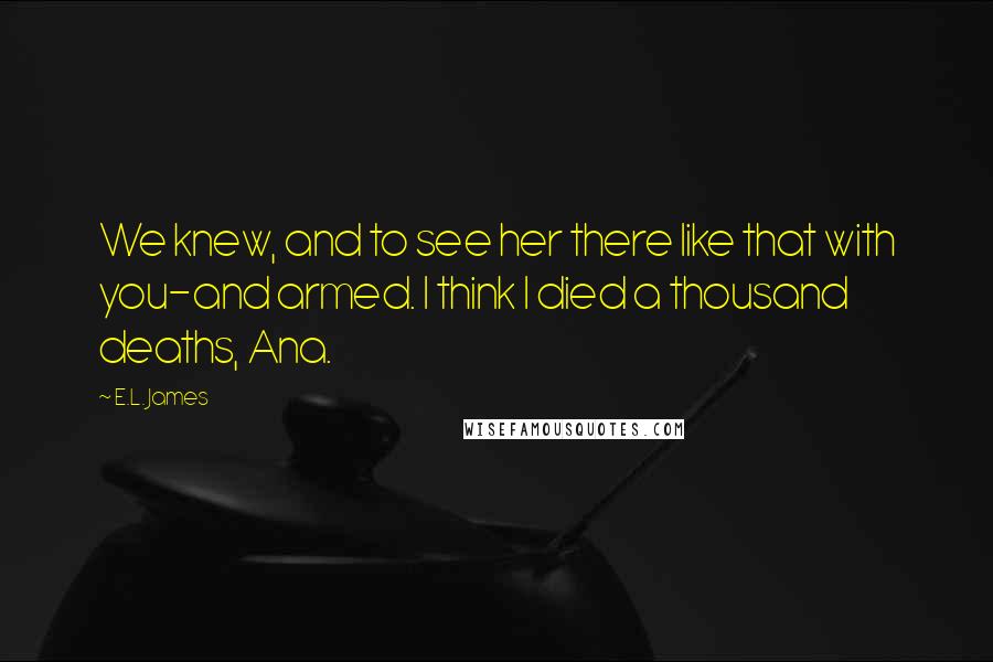 E.L. James Quotes: We knew, and to see her there like that with you-and armed. I think I died a thousand deaths, Ana.