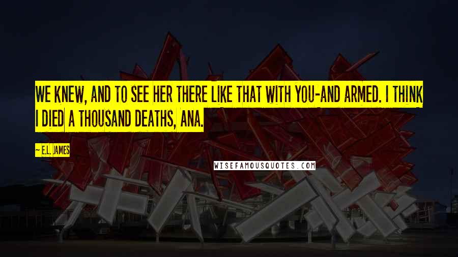 E.L. James Quotes: We knew, and to see her there like that with you-and armed. I think I died a thousand deaths, Ana.