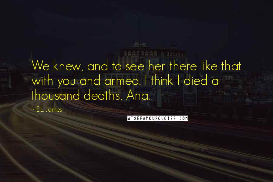 E.L. James Quotes: We knew, and to see her there like that with you-and armed. I think I died a thousand deaths, Ana.