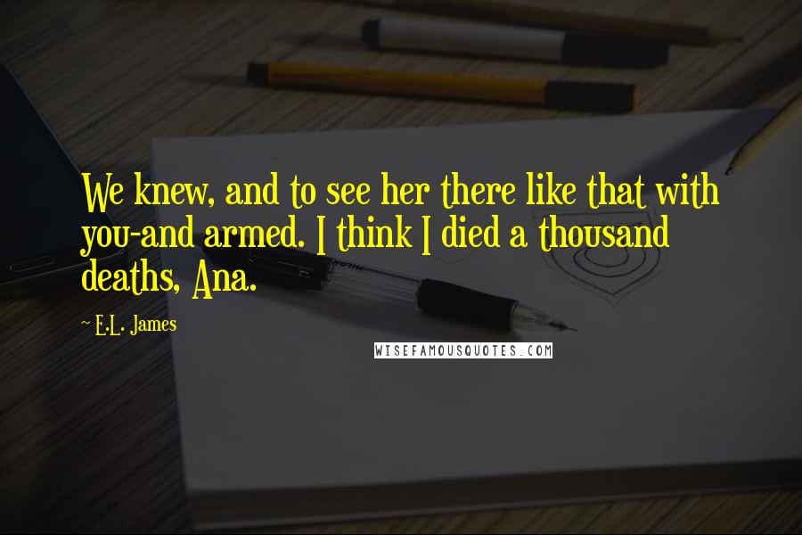 E.L. James Quotes: We knew, and to see her there like that with you-and armed. I think I died a thousand deaths, Ana.