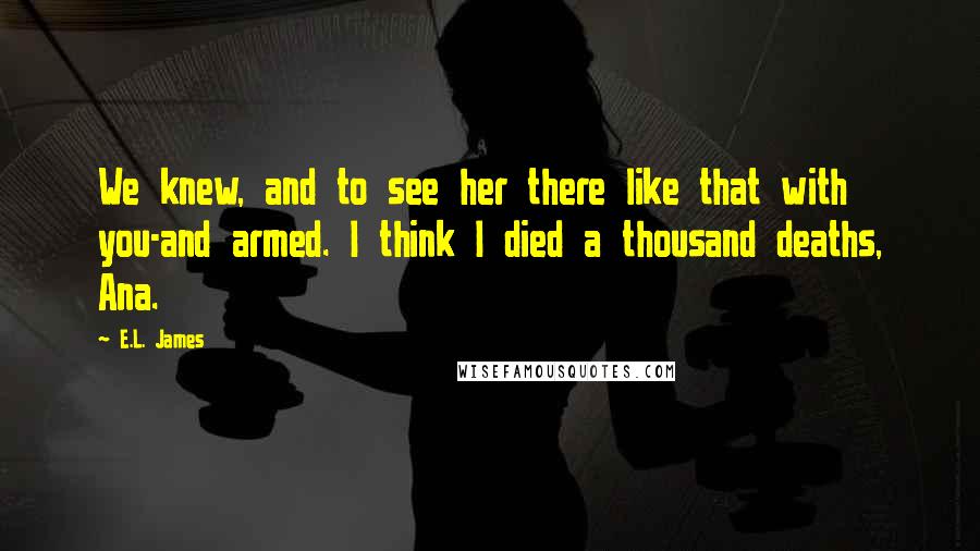 E.L. James Quotes: We knew, and to see her there like that with you-and armed. I think I died a thousand deaths, Ana.