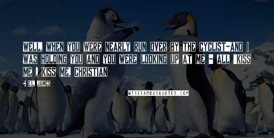 E.L. James Quotes: Well, when you were nearly run over by the cyclist-and i was holding you and you were looking up at me - all 'kiss me , kiss me, Christian