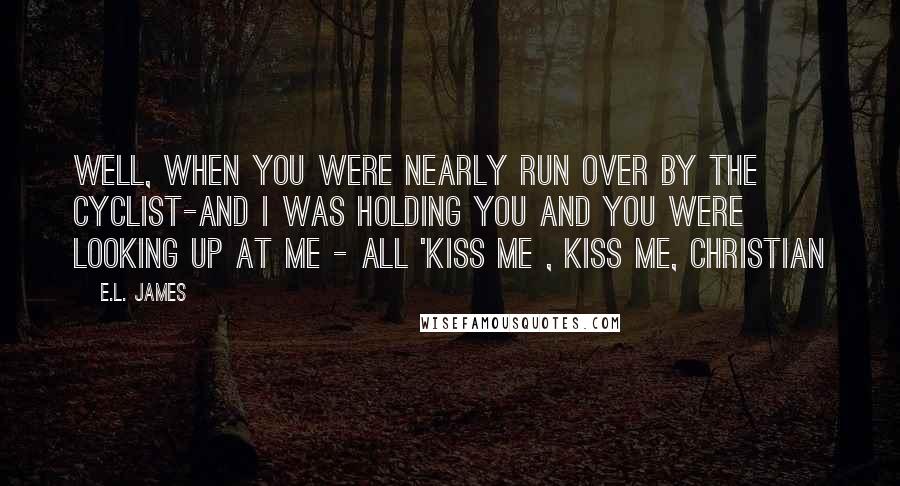 E.L. James Quotes: Well, when you were nearly run over by the cyclist-and i was holding you and you were looking up at me - all 'kiss me , kiss me, Christian