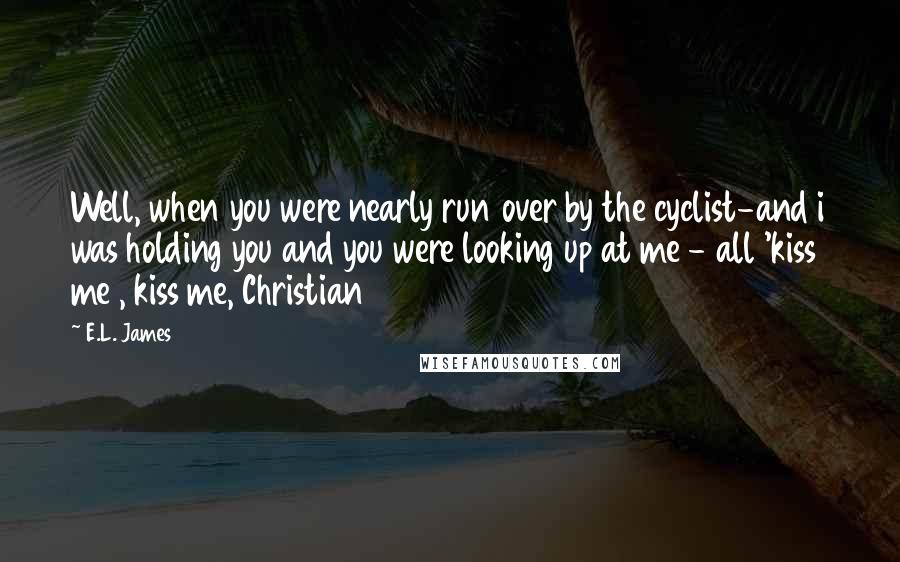 E.L. James Quotes: Well, when you were nearly run over by the cyclist-and i was holding you and you were looking up at me - all 'kiss me , kiss me, Christian