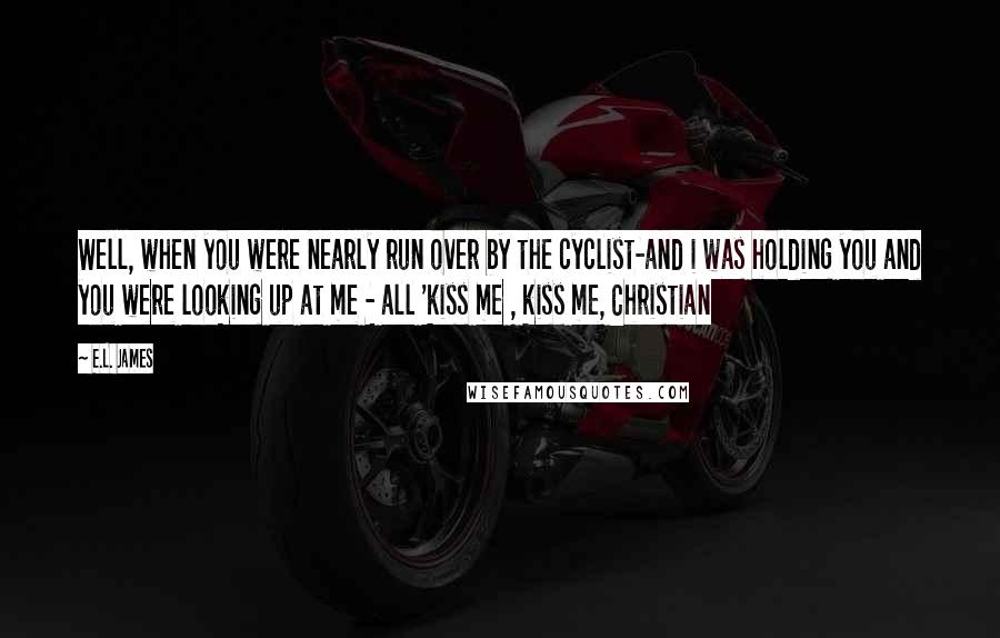 E.L. James Quotes: Well, when you were nearly run over by the cyclist-and i was holding you and you were looking up at me - all 'kiss me , kiss me, Christian