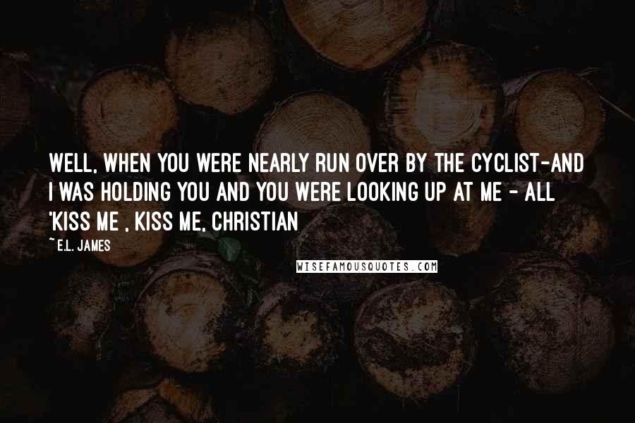 E.L. James Quotes: Well, when you were nearly run over by the cyclist-and i was holding you and you were looking up at me - all 'kiss me , kiss me, Christian