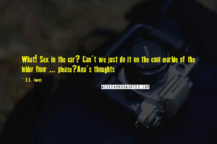 E.L. James Quotes: What! Sex in the car? Can't we just do it on the cool marble of the lobby floor ... please?Ana's thoughts