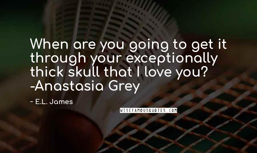 E.L. James Quotes: When are you going to get it through your exceptionally thick skull that I love you? -Anastasia Grey