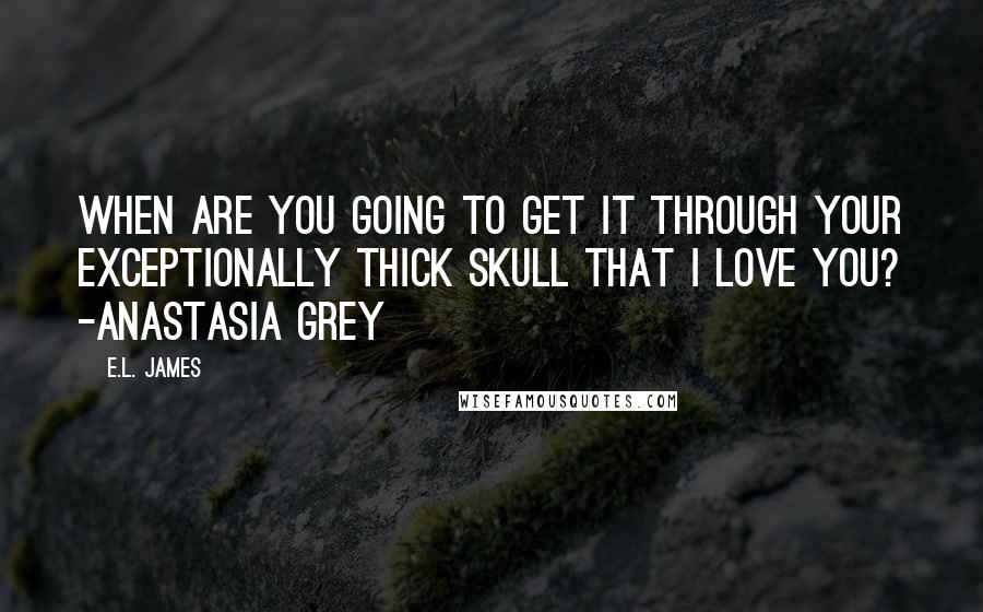 E.L. James Quotes: When are you going to get it through your exceptionally thick skull that I love you? -Anastasia Grey