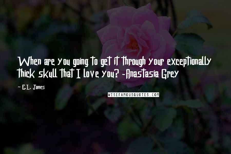 E.L. James Quotes: When are you going to get it through your exceptionally thick skull that I love you? -Anastasia Grey