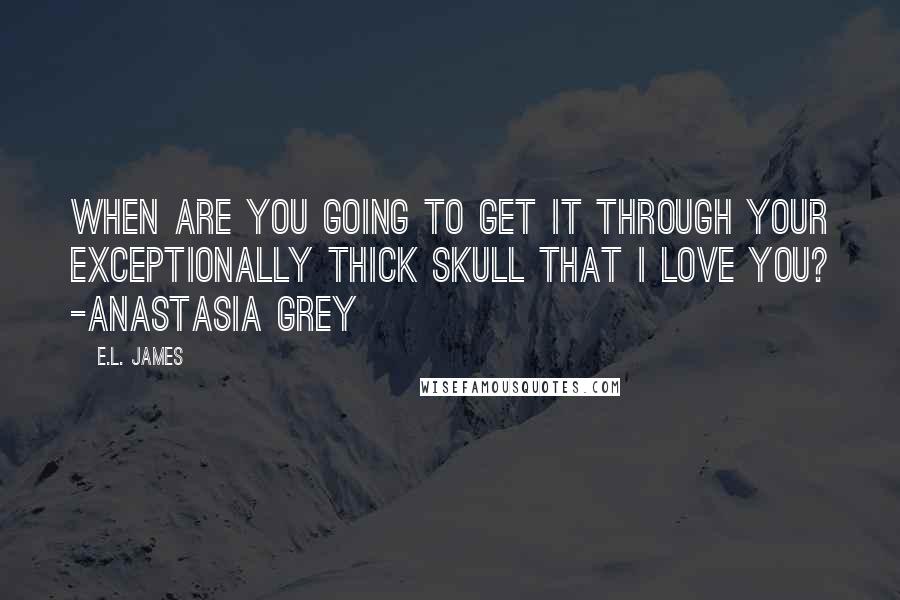 E.L. James Quotes: When are you going to get it through your exceptionally thick skull that I love you? -Anastasia Grey
