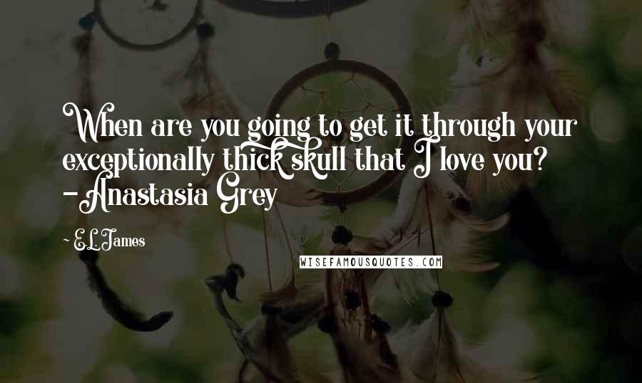 E.L. James Quotes: When are you going to get it through your exceptionally thick skull that I love you? -Anastasia Grey