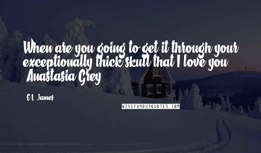 E.L. James Quotes: When are you going to get it through your exceptionally thick skull that I love you? -Anastasia Grey