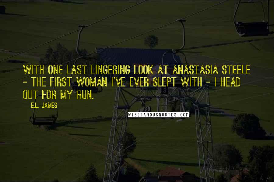 E.L. James Quotes: With one last lingering look at Anastasia Steele - the first woman I've ever slept with - I head out for my run.