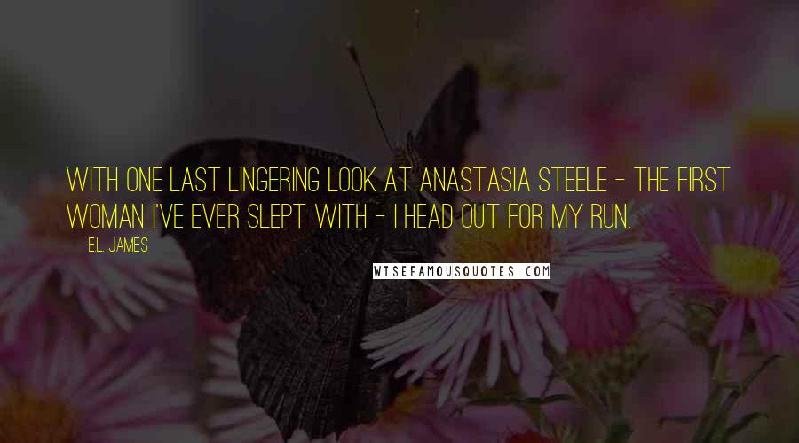 E.L. James Quotes: With one last lingering look at Anastasia Steele - the first woman I've ever slept with - I head out for my run.