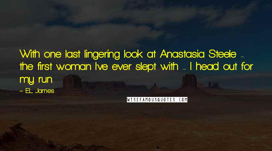 E.L. James Quotes: With one last lingering look at Anastasia Steele - the first woman I've ever slept with - I head out for my run.