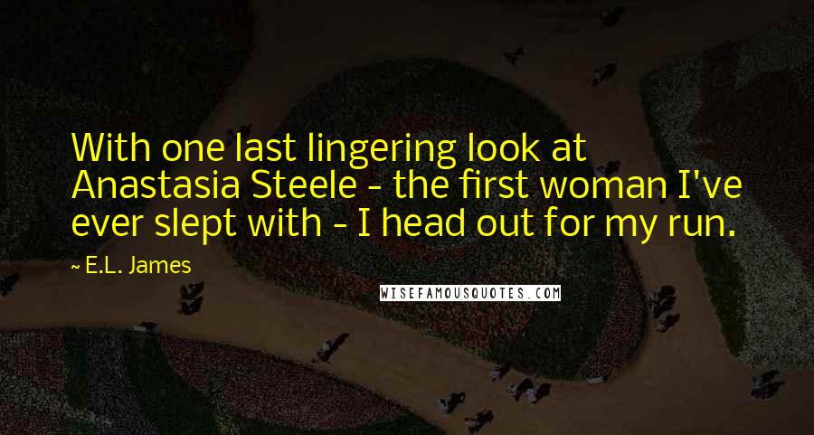 E.L. James Quotes: With one last lingering look at Anastasia Steele - the first woman I've ever slept with - I head out for my run.