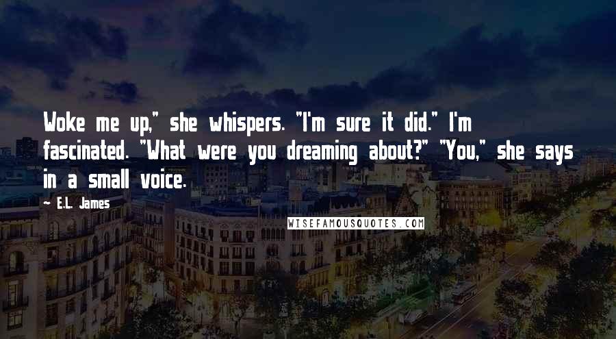 E.L. James Quotes: Woke me up," she whispers. "I'm sure it did." I'm fascinated. "What were you dreaming about?" "You," she says in a small voice.