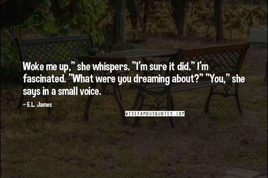 E.L. James Quotes: Woke me up," she whispers. "I'm sure it did." I'm fascinated. "What were you dreaming about?" "You," she says in a small voice.
