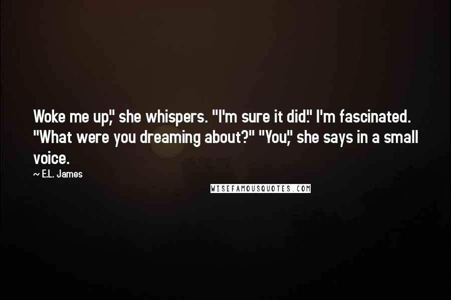 E.L. James Quotes: Woke me up," she whispers. "I'm sure it did." I'm fascinated. "What were you dreaming about?" "You," she says in a small voice.