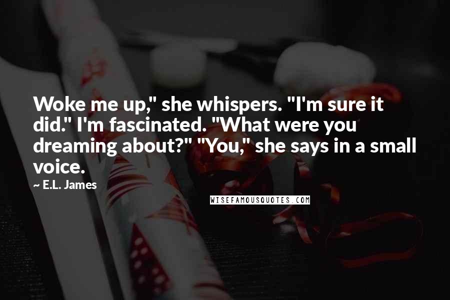 E.L. James Quotes: Woke me up," she whispers. "I'm sure it did." I'm fascinated. "What were you dreaming about?" "You," she says in a small voice.