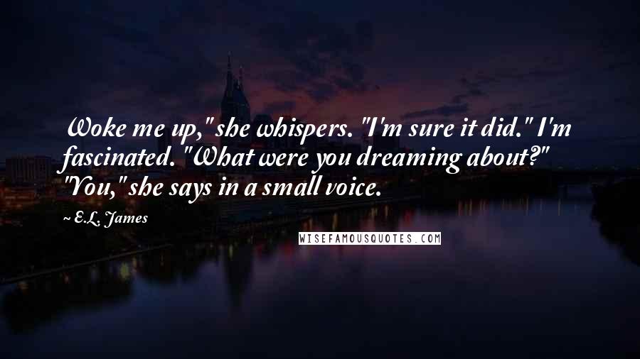 E.L. James Quotes: Woke me up," she whispers. "I'm sure it did." I'm fascinated. "What were you dreaming about?" "You," she says in a small voice.