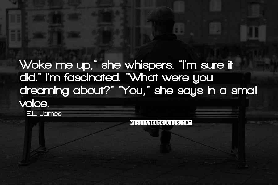 E.L. James Quotes: Woke me up," she whispers. "I'm sure it did." I'm fascinated. "What were you dreaming about?" "You," she says in a small voice.