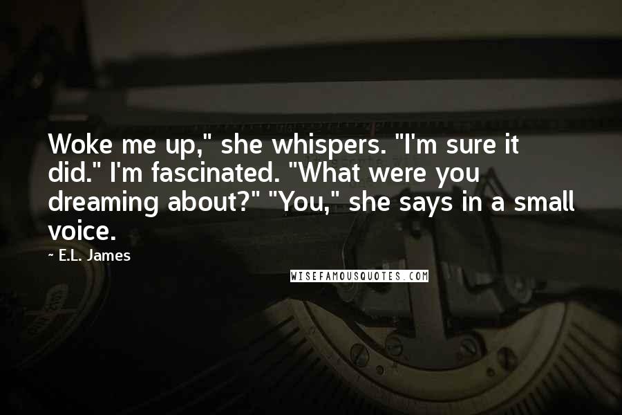 E.L. James Quotes: Woke me up," she whispers. "I'm sure it did." I'm fascinated. "What were you dreaming about?" "You," she says in a small voice.