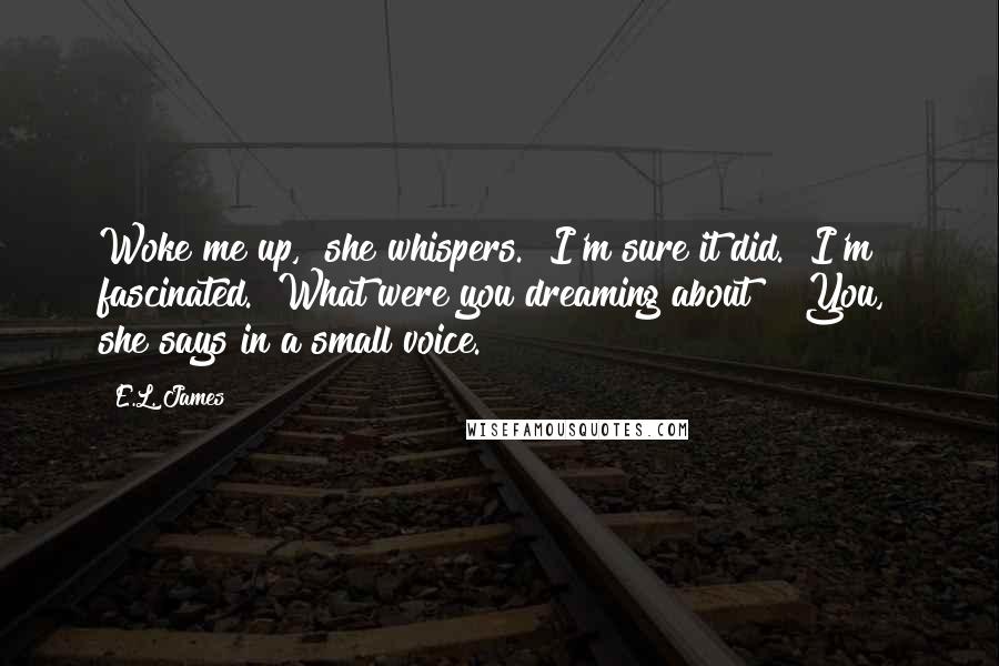 E.L. James Quotes: Woke me up," she whispers. "I'm sure it did." I'm fascinated. "What were you dreaming about?" "You," she says in a small voice.