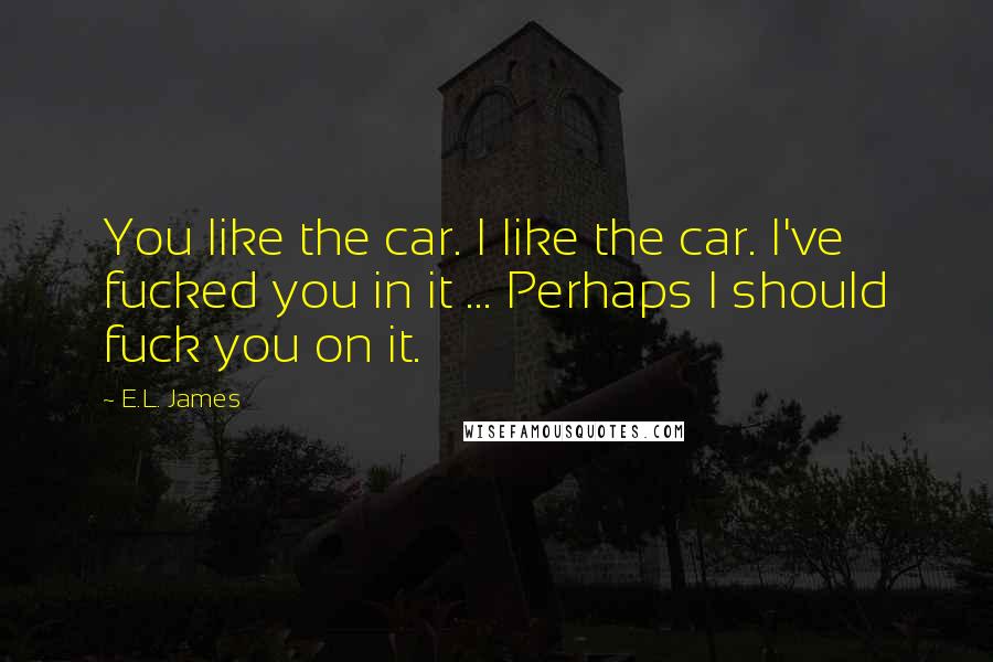 E.L. James Quotes: You like the car. I like the car. I've fucked you in it ... Perhaps I should fuck you on it.