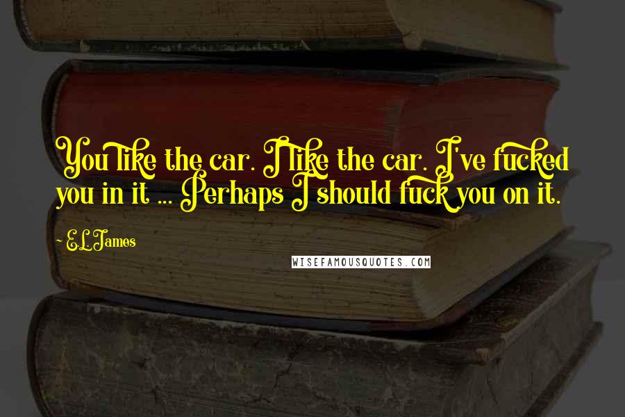 E.L. James Quotes: You like the car. I like the car. I've fucked you in it ... Perhaps I should fuck you on it.