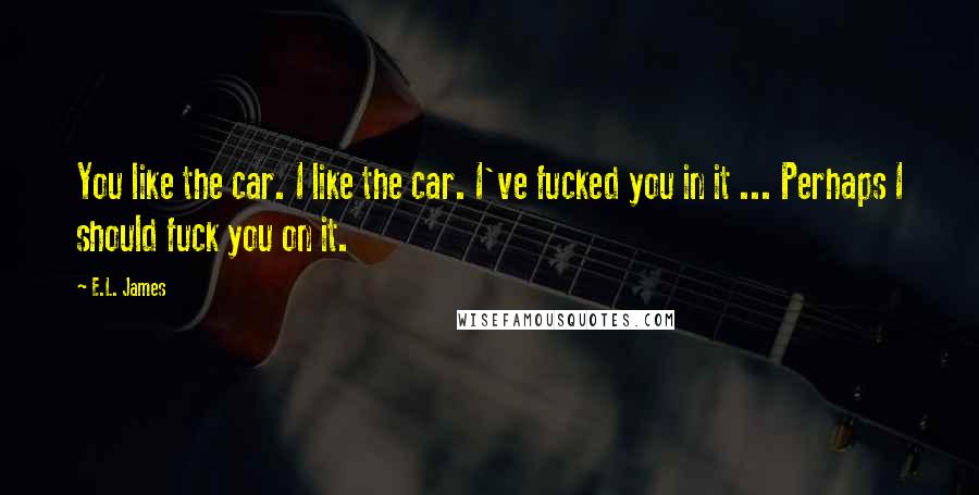 E.L. James Quotes: You like the car. I like the car. I've fucked you in it ... Perhaps I should fuck you on it.