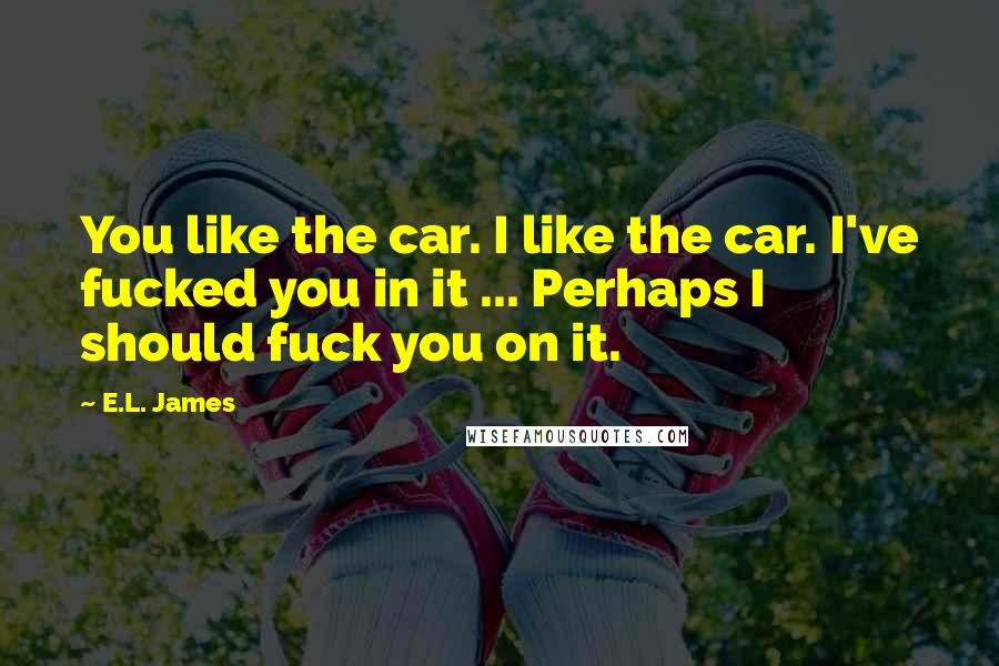 E.L. James Quotes: You like the car. I like the car. I've fucked you in it ... Perhaps I should fuck you on it.