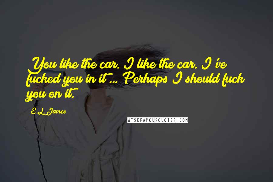 E.L. James Quotes: You like the car. I like the car. I've fucked you in it ... Perhaps I should fuck you on it.