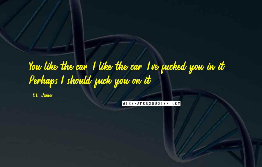 E.L. James Quotes: You like the car. I like the car. I've fucked you in it ... Perhaps I should fuck you on it.