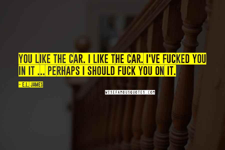 E.L. James Quotes: You like the car. I like the car. I've fucked you in it ... Perhaps I should fuck you on it.
