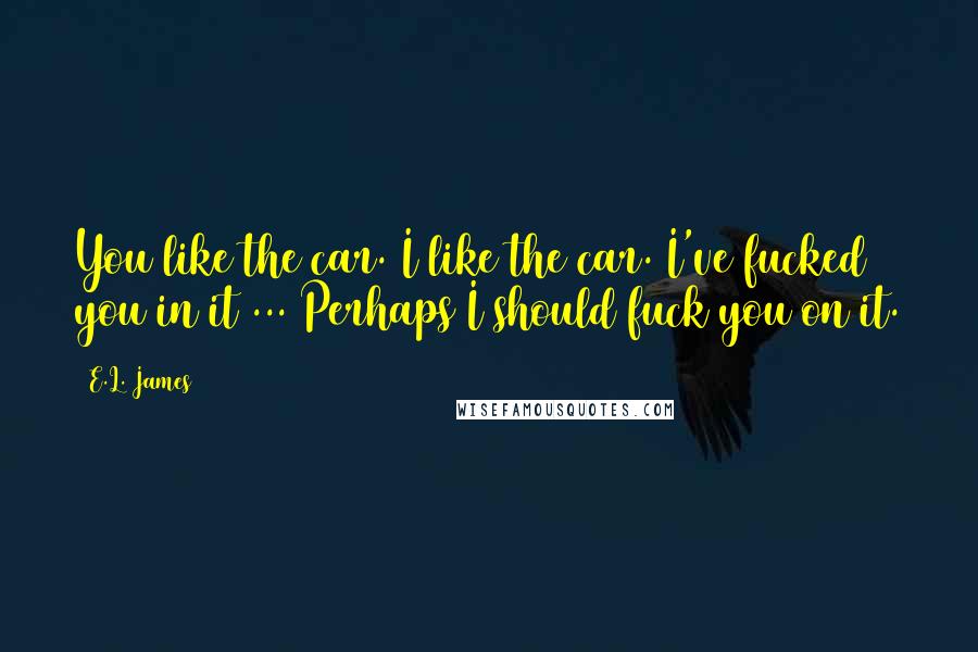 E.L. James Quotes: You like the car. I like the car. I've fucked you in it ... Perhaps I should fuck you on it.