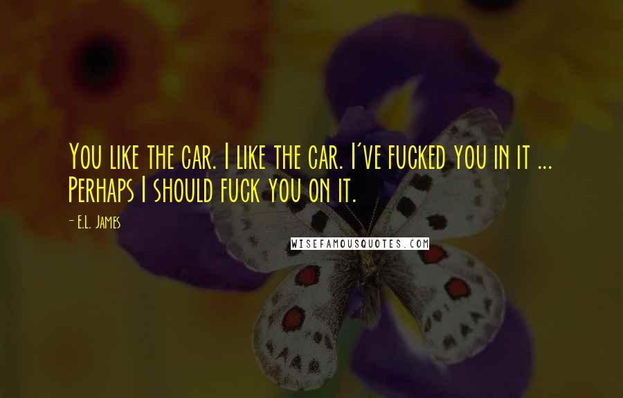 E.L. James Quotes: You like the car. I like the car. I've fucked you in it ... Perhaps I should fuck you on it.