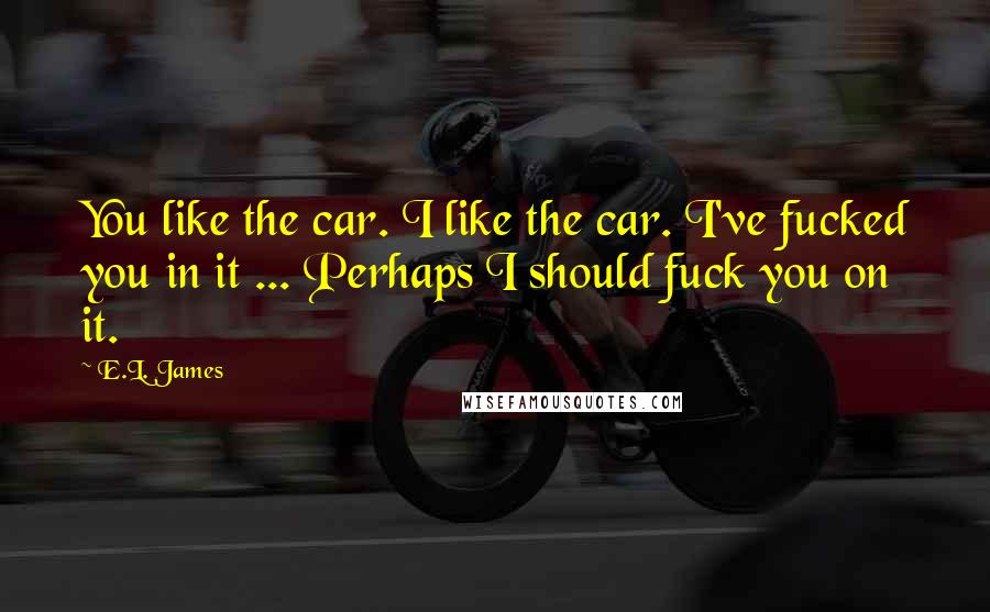 E.L. James Quotes: You like the car. I like the car. I've fucked you in it ... Perhaps I should fuck you on it.