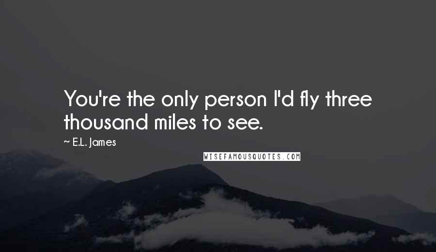 E.L. James Quotes: You're the only person I'd fly three thousand miles to see.