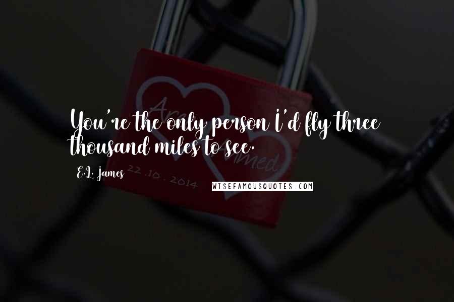 E.L. James Quotes: You're the only person I'd fly three thousand miles to see.