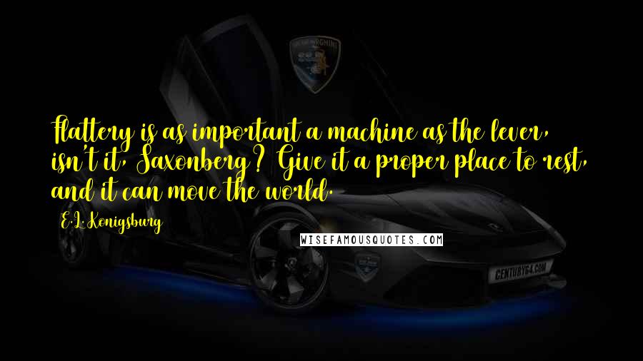 E.L. Konigsburg Quotes: Flattery is as important a machine as the lever, isn't it, Saxonberg? Give it a proper place to rest, and it can move the world.