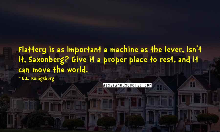 E.L. Konigsburg Quotes: Flattery is as important a machine as the lever, isn't it, Saxonberg? Give it a proper place to rest, and it can move the world.