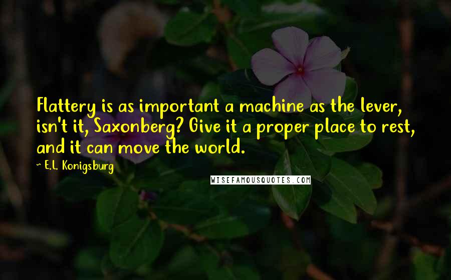 E.L. Konigsburg Quotes: Flattery is as important a machine as the lever, isn't it, Saxonberg? Give it a proper place to rest, and it can move the world.