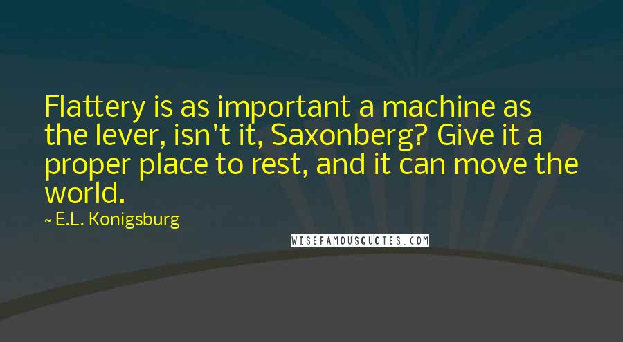 E.L. Konigsburg Quotes: Flattery is as important a machine as the lever, isn't it, Saxonberg? Give it a proper place to rest, and it can move the world.