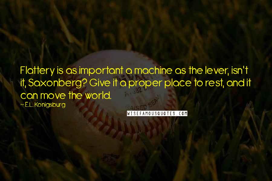 E.L. Konigsburg Quotes: Flattery is as important a machine as the lever, isn't it, Saxonberg? Give it a proper place to rest, and it can move the world.