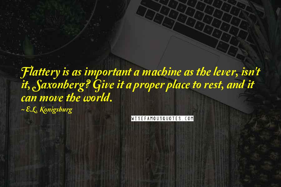 E.L. Konigsburg Quotes: Flattery is as important a machine as the lever, isn't it, Saxonberg? Give it a proper place to rest, and it can move the world.